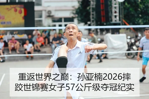 重返世界之巅：孙亚楠2026摔跤世锦赛女子57公斤级夺冠纪实